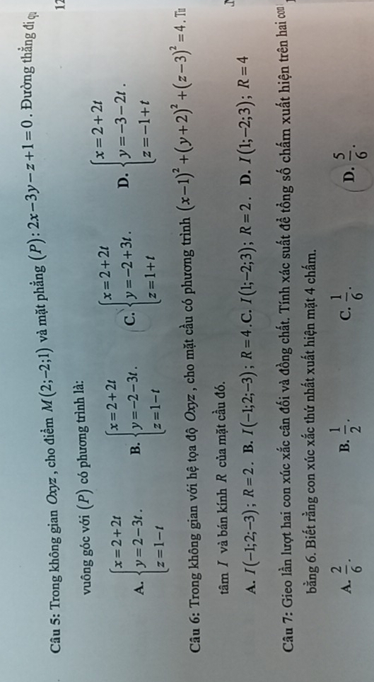 Trong không gian Oxyz , cho điểm M(2;-2;1) và mặt phẳng (P): 2x-3y-z+1=0. Đường thẳng đi qi
12
vuông góc với (P) có phương trình là:
A. beginarrayl x=2+2t y=2-3t. z=1-tendarray. B. beginarrayl x=2+2t y=-2-3t. z=1-tendarray. C. beginarrayl x=2+2t y=-2+3t. z=1+tendarray. D. beginarrayl x=2+2t y=-3-2t. z=-1+tendarray.
Câu 6: Trong không gian với hệ tọa độ Oxyz , cho mặt cầu có phương trình (x-1)^2+(y+2)^2+(z-3)^2=4. Tu
tâm / và bán kính R của mặt cầu đó.
A. I(-1;2;-3); R=2. B. I(-1;2;-3); R=4 .C. I(1;-2;3);R=2. D. I(1;-2;3);R=4
Câu 7: Gieo lần lượt hai con xúc xắc cân đối và đồng chất. Tính xác suất đề tổng số chấm xuất hiện trên hai com
bằng 6. Biết rằng con xúc xắc thứ nhất xuất hiện mặt 4 chấm.
A.  2/6 .  1/2 . C.  1/6 .  5/6 . 
B.
D.