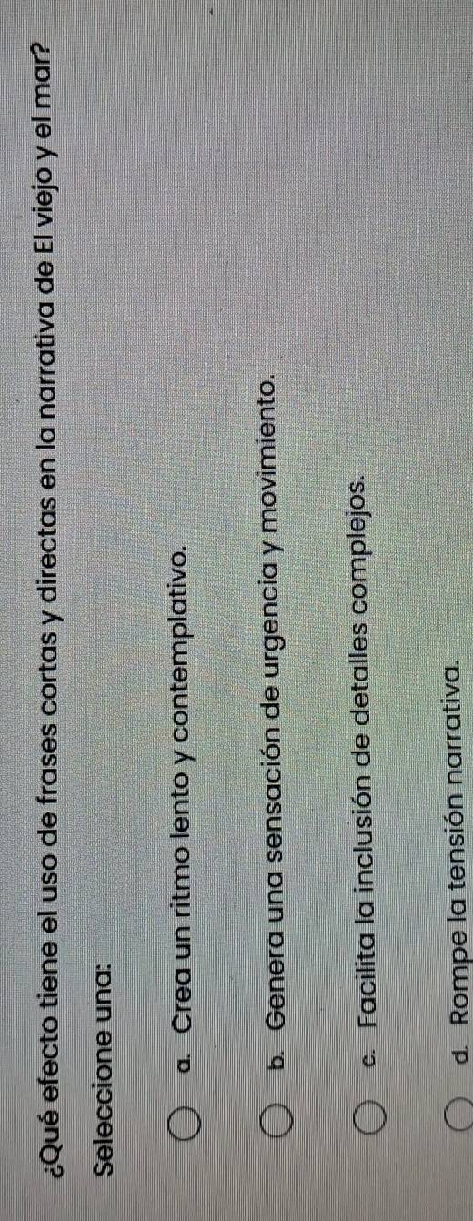 ¿Qué efecto tiene el uso de frases cortas y directas en la narrativa de El viejo y el mar?
Seleccione una:
a. Crea un ritmo lento y contemplativo.
b. Genera una sensación de urgencia y movimiento.
c. Facilita la inclusión de detalles complejos.
d. Rompe la tensión narrativa.