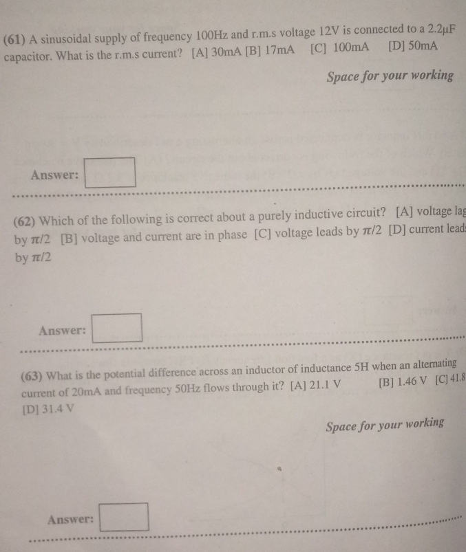 (61) A sinusoidal supply of frequency 100Hz and r.m.s voltage 12V is connected to a 2.2µF
capacitor. What is the r.m.s current? [A] 30mA [B] 17mA [C] 100mA [D] 50mA
Space for your working
Answer: □ 
(62) Which of the following is correct about a purely inductive circuit? [A] voltage lag
by π/2 [B] voltage and current are in phase [C] voltage leads by π/2 [D] current lead
by π/2
Answer: □ 
(63) What is the potential difference across an inductor of inductance 5H when an alternating
current of 20mA and frequency 50Hz flows through it? [A] 21.1 V [B] 1.46 V [C] 41.8
[D] 31.4 V
Space for your working
Answer: □