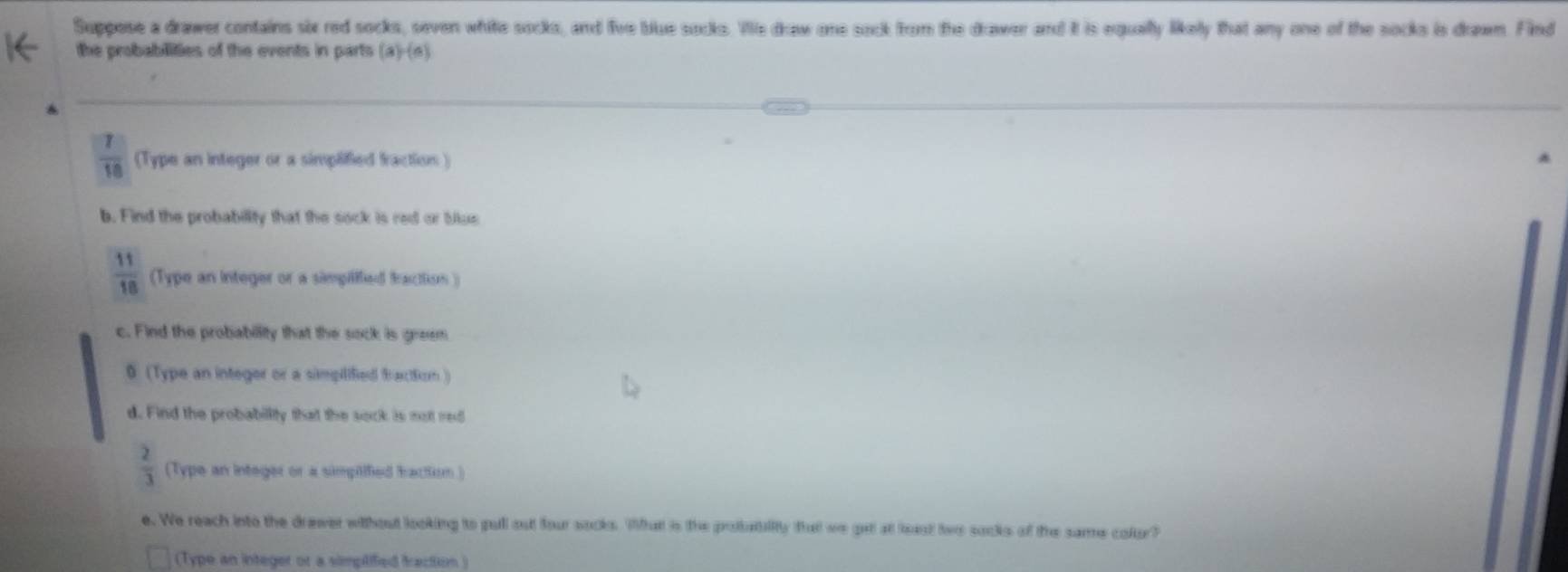 Suppose a drawer contains six red socks, seven white socks, and five blue socks. Ve draw one sock from the drawer and it is equally likelly that any one of the socks is draeem Find 
the probabilities of the events in parts (a)-(n)
 7/10  (Type an integer or a simplified fraction) 
b. Find the probability that the sock is red or blue
 11/18  (Type an integer or a simpilffed fracttion ) 
c. Find the probability that the sock is greem 
0 (Type an integer or a simpilified Brartkom) 
d. Find the probability that the sock is not red
 2/3  (Type an integer or a simplified hactism ) 
e. We reach into the drewer without looking to pull out four socks. What is the pobatility that we get at least two socks of the same colur? 
(Type an integer or a simpilified fraction )