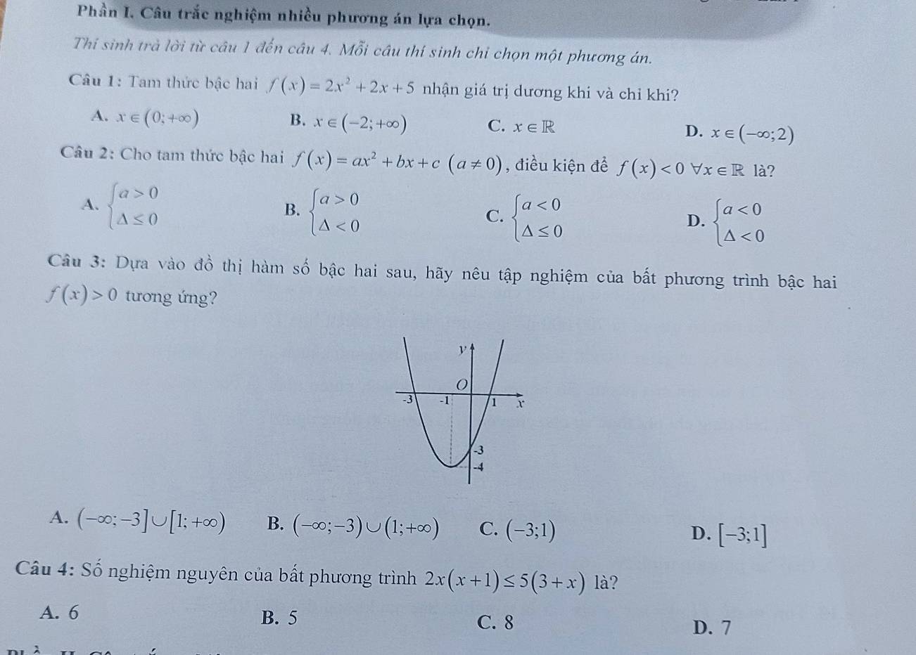 Phần I. Câu trắc nghiệm nhiều phương án lựa chọn.
Thi sinh trà lời từ câu 1 đến câu 4. Mỗi câu thí sinh chỉ chọn một phương án.
Câu 1: Tam thức bậc hai f(x)=2x^2+2x+5 nhận giá trị dương khi và chỉ khi?
A. x∈ (0;+∈fty ) B. x∈ (-2;+∈fty ) C. x∈ R D. x∈ (-∈fty ;2)
Câu 2: Cho tam thức bậc hai f(x)=ax^2+bx+c(a!= 0) , điều kiện để f(x)<0forall x∈ Rla ?
A. beginarrayl a>0 △ ≤ 0endarray.
B. beginarrayl a>0 △ <0endarray.
C. beginarrayl a<0 △ ≤ 0endarray. beginarrayl a<0 △ <0endarray.
D.
Câu 3: Dựa vào đồ thị hàm số bậc hai sau, hãy nêu tập nghiệm của bất phương trình bậc hai
f(x)>0 tương ứng?
A. (-∈fty ;-3]∪ [1;+∈fty ) B. (-∈fty ;-3)∪ (1;+∈fty ) C. (-3;1) [-3;1]
D.
Câu 4: Số nghiệm nguyên của bất phương trình 2x(x+1)≤ 5(3+x) là?
A. 6 B. 5 C. 8
D. 7