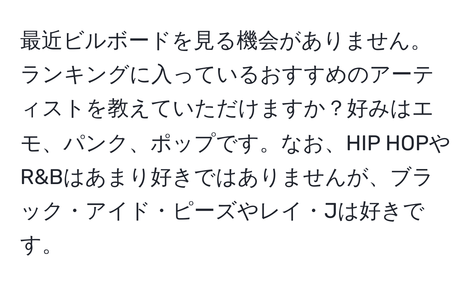 最近ビルボードを見る機会がありません。ランキングに入っているおすすめのアーティストを教えていただけますか？好みはエモ、パンク、ポップです。なお、HIP HOPやR&Bはあまり好きではありませんが、ブラック・アイド・ピーズやレイ・Jは好きです。