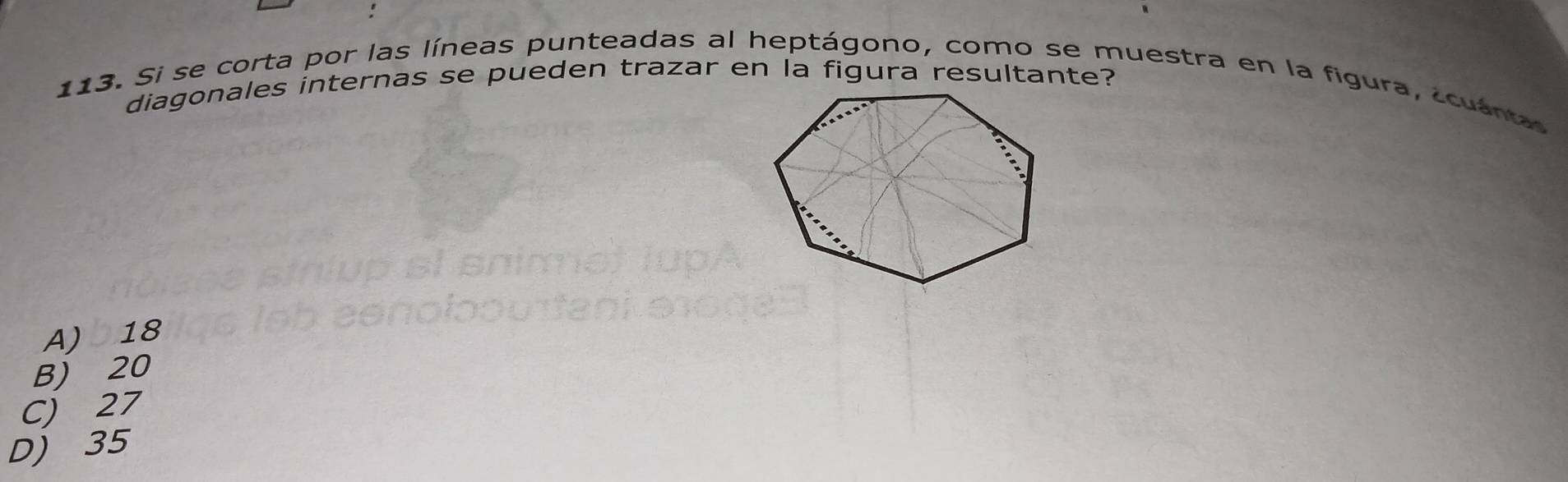 diagonales internas se pueden trazar en la figura resultante?
113. Si se corta por las líneas punteadas al heptágono, como se muestra en la figura, a cuána
A) 18
B) 20
C) 27
D) 35