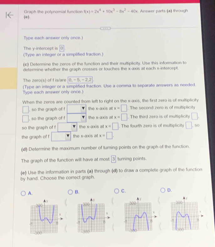 Graph the polynomial function f(x)=2x^4+10x^3-8x^2-40x. Answer parts (a) through
(e).
Type each answer only once.)
The y-intercept is 0.
(Type an integer or a simplified fraction.)
(c) Determine the zeros of the function and their multiplicity. Use this information to
determine whether the graph crosses or touches the x-axis at each x-intercept.
The zero(s) of f is/are 0,-5,-2,2
(Type an integer or a simplified fraction. Use a comma to separate answers as needed.
Type each answer only once.)
When the zeros are counted from left to right on the x-axis, the first zero is of multiplicity
□ , so the graph of f the x-axis at x=□. The second zero is of multiplicity
□ , so the graph of f the x-axis at x=□. The third zero is of multiplicity □ .
so the graph of f □ the x-axis at x=□. The fourth zero is of multiplicity □ , so
the graph of f □ the x-axis at x=□ .
(d) Determine the maximum number of turning points on the graph of the function.
The graph of the function will have at most 3 turning points.
(e) Use the information in parts (a) through (d) to draw a complete graph of the function
by hand. Choose the correct graph.
D.
A.
B.
C.