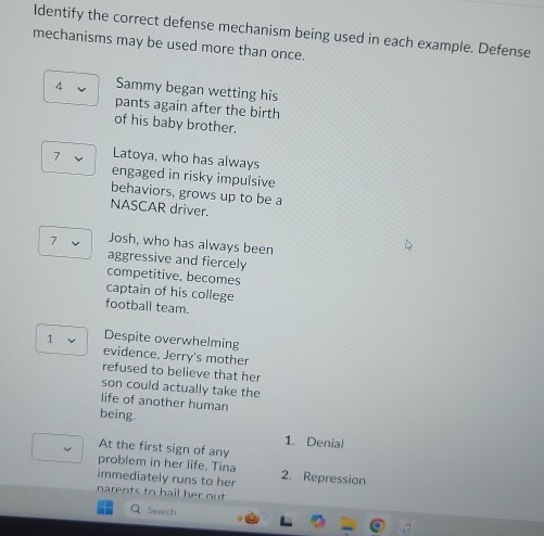 Identify the correct defense mechanism being used in each example. Defense 
mechanisms may be used more than once. 
4 Sammy began wetting his 
pants again after the birth 
of his baby brother. 
7 Latoya, who has always 
engaged in risky impulsive 
behaviors, grows up to be a 
NASCAR driver. 
7 Josh, who has always been 
aggressive and fiercely 
competitive, becomes 
captain of his college 
football team. 
1 Despite overwhelming 
evidence, Jerry's mother 
refused to believe that her 
son could actually take the 
life of another human 
being. 
1. Denial 
At the first sign of any 
problem in her life, Tina 
immediately runs to her 2. Repression 
narents to hail her out . 
Search