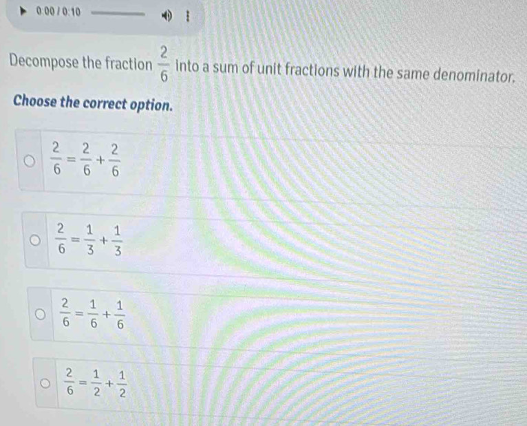 0:00 / 0:10 ǐ
Decompose the fraction  2/6  into a sum of unit fractions with the same denominator.
Choose the correct option.
 2/6 = 2/6 + 2/6 
 2/6 = 1/3 + 1/3 
 2/6 = 1/6 + 1/6 
 2/6 = 1/2 + 1/2 