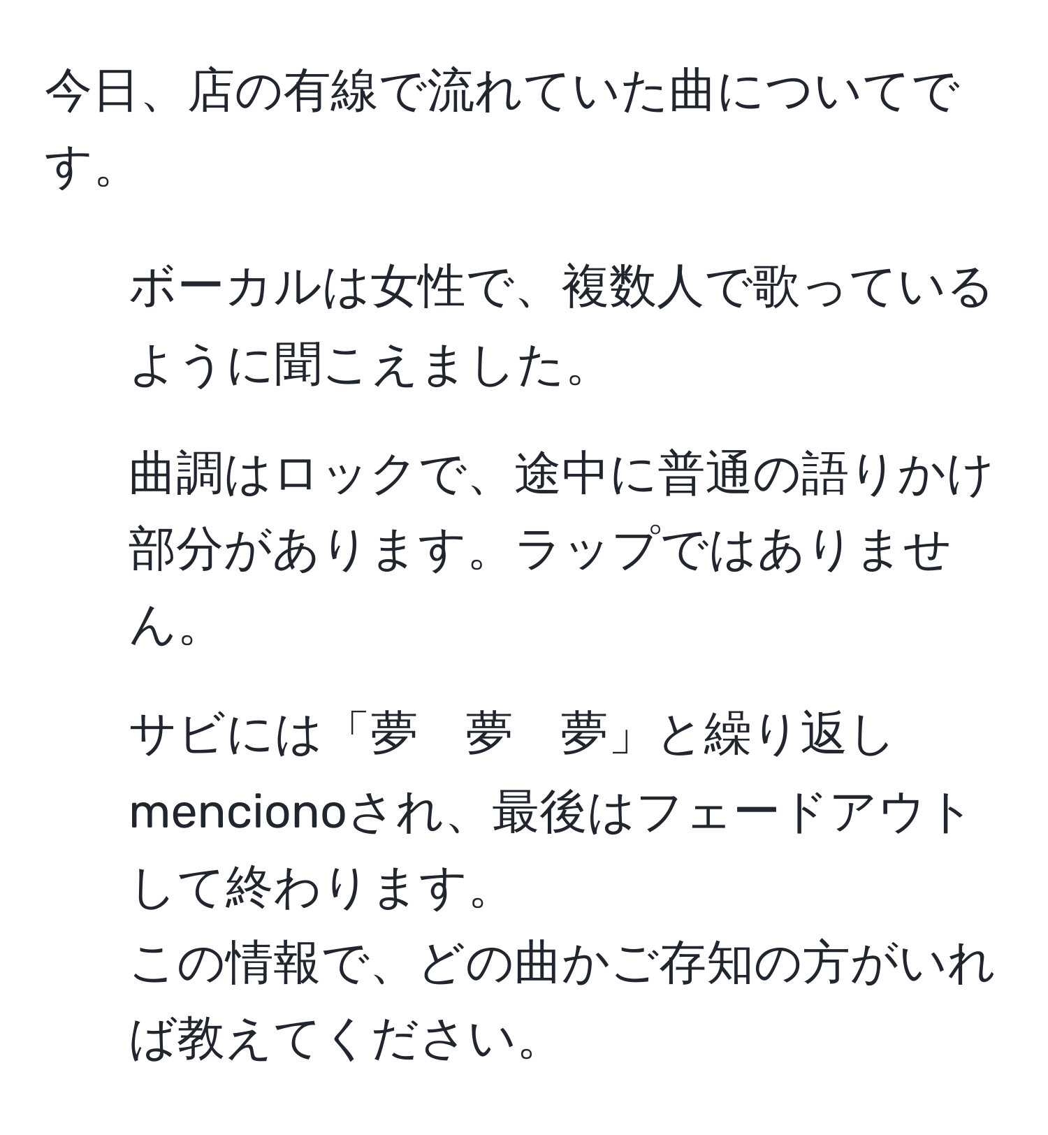 今日、店の有線で流れていた曲についてです。  
- ボーカルは女性で、複数人で歌っているように聞こえました。  
- 曲調はロックで、途中に普通の語りかけ部分があります。ラップではありません。  
- サビには「夢　夢　夢」と繰り返し mencionoされ、最後はフェードアウトして終わります。  
この情報で、どの曲かご存知の方がいれば教えてください。