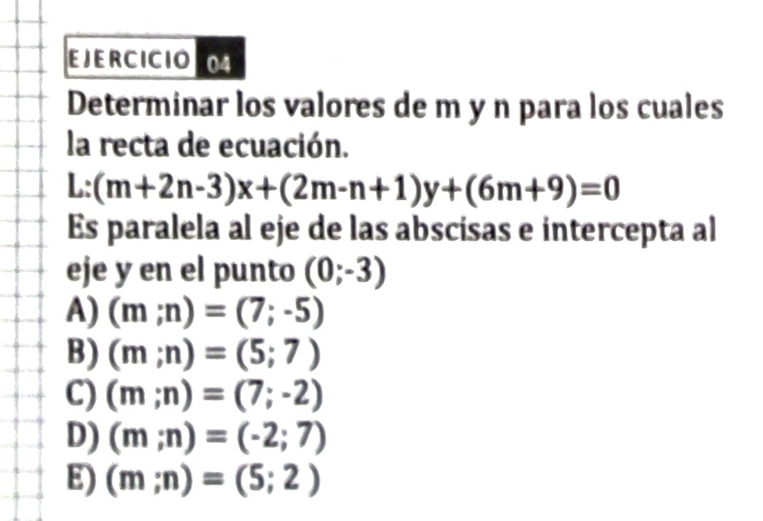 EJERCICIO
Determinar los valores de m y n para los cuales
la recta de ecuación.
L:(m+2n-3)x+(2m-n+1)y+(6m+9)=0
Es paralela al eje de las abscisas e intercepta al
eje y en el punto (0;-3)
A) (m;n)=(7;-5)
B) (m;n)=(5;7)
C) (m;n)=(7;-2)
D) (m;n)=(-2;7)
E) (m;n)=(5;2)