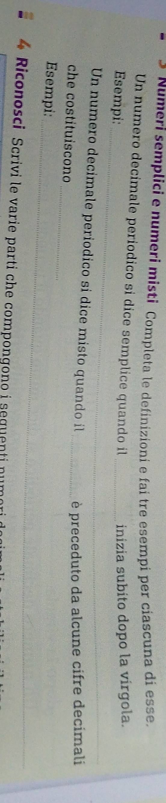 Numeri semplici e numeri misti Completa le definizioni e fai tre esempi per ciascuna di esse. 
Un numero decimale periodico sí dice semplice quando il_ 
_ 
Esempi: 
inizia subito dopo la vírgola. 
Un numero decimale periodico si dice misto quando il 
_ 
che costituiscono 
_è preceduto da alcune cifre decimali 
_ 
Esempi: 
Riconosci Scrivi le varie parti che compongono i seguenti numo