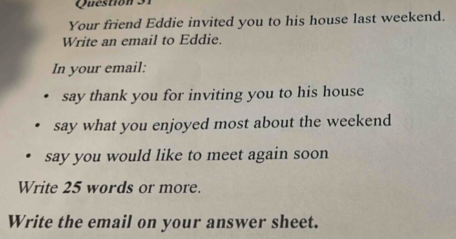 Questión 31 
Your friend Eddie invited you to his house last weekend. 
Write an email to Eddie. 
In your email: 
say thank you for inviting you to his house 
say what you enjoyed most about the weekend 
say you would like to meet again soon 
Write 25 words or more. 
Write the email on your answer sheet.