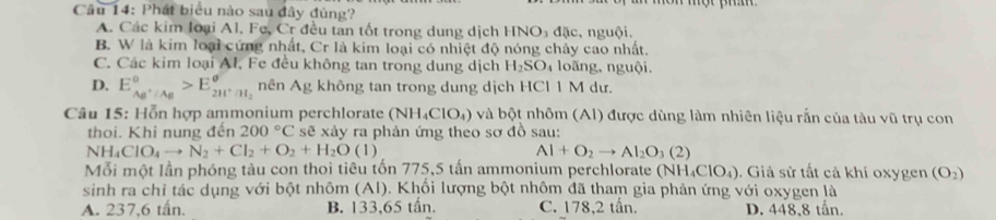 Phát biểu nào sau đây đúng?
A. Các kim loại Al. Fe, Cr đều tan tốt trong dung dịch HNO₃ đặc, nguội.
B. W là kim loại cứng nhất, Cr là kim loại có nhiệt độ nóng chảy cao nhất.
C. Các kim loại Al, Fe đều không tan trong dung dịch H_2SO_4 loãng, nguội.
D. E_AB^+/Ag°>E_2H^+/H_2° nên Ag không tan trong dung dịch HCl 1 M dư.
Câu 15: Hỗn hợp ammonium perchlorate (NH₄ClO₄) và bột nhôm (Al) được dùng làm nhiên liệu rắn của tàu vũ trụ con
thoi. Khi nung đến 200°C sẽ xảy ra phản ứng theo sơ đồ sau:
NH ClO_4to N_2+Cl_2+O_2+H_2O(l) AI+O_2to AI_2O_3(2)
Mỗi một lần phóng tàu con thoi tiêu tốn 775, 5 tấn ammonium perchlorate (NH_4ClO_4). Giả sử tất cả khí oxygen (O_2)
sinh ra chỉ tác dụng với bột nhôm (Al). Khối lượng bột nhôm đã tham gia phản ứng với oxygen là
A. 237, 6 tấn. B. 133, 65 tần. C. 178, 2 tấn. D. 448, 8 tấn.