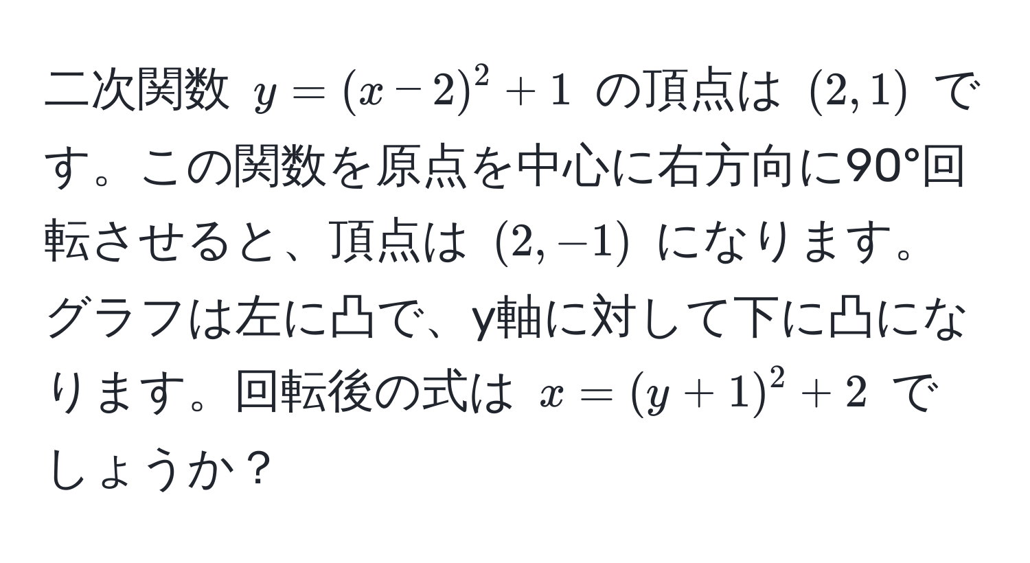 二次関数 $y = (x - 2)^2 + 1$ の頂点は $(2, 1)$ です。この関数を原点を中心に右方向に90°回転させると、頂点は $(2, -1)$ になります。グラフは左に凸で、y軸に対して下に凸になります。回転後の式は $x = (y + 1)^2 + 2$ でしょうか？