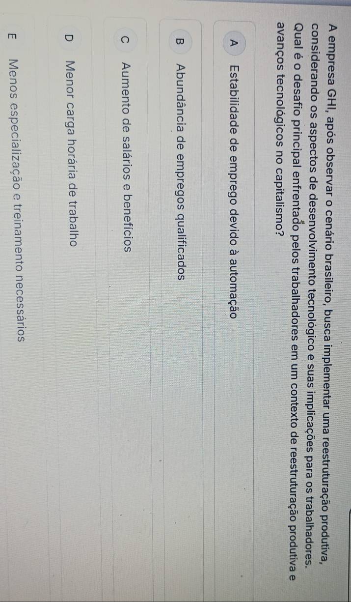 A empresa GHI, após observar o cenário brasileiro, busca implementar uma reestruturação produtiva,
considerando os aspectos de desenvolvimento tecnológico e suas implicações para os trabalhadores.
Qual é o desafio principal enfrentado pelos trabalhadores em um contexto de reestruturação produtiva e
avanços tecnológicos no capitalismo?
A Estabilidade de emprego devido à automação
B Abundância de empregos qualificados
C Aumento de salários e benefícios
D Menor carga horária de trabalho
E Menos especialização e treinamento necessários