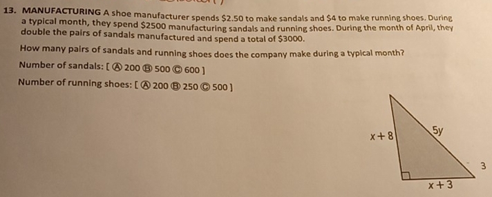 MANUFACTURING A shoe manufacturer spends $2.50 to make sandals and $4 to make running shoes. During
a typical month, they spend $2500 manufacturing sandals and running shoes. During the month of April, they
double the pairs of sandals manufactured and spend a total of $3000.
How many pairs of sandals and running shoes does the company make during a typical month?
Number of sandals: [ A 200 ⑬ 500 © 600 ]
Number of running shoes: [ A 200 ⑬ 250 Ⓒ 500 ]