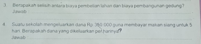 Berapakah selisih antara biaya pembelian lahan dan biaya pembangunan gedung? 
Jawab :_ 
_ 
4. Suatu sekolah mengeluarkan dana Rp.350.000 guna membayar makan siang untuk 5
han . Berapakah dana yang dikeluarkan per harinya? 
Jawab_