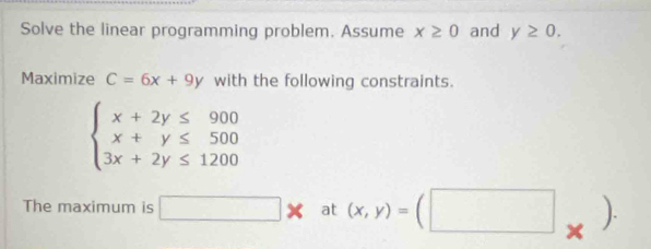 Solve the linear programming problem. Assume x≥ 0 and y≥ 0. 
Maximize C=6x+9y with the following constraints.
beginarrayl x+2y≤ 900 x+y≤ 500 3x+2y≤ 1200endarray.
The maximum is □ * at (x,y)=(□ _* )