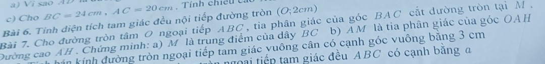 Vi são AD
c) Cho BC=24cm, AC=20cm Tính chiếu ca 
Bài 6. Tỉnh diện tích tam giác đều nội tiếp đường tròn (O;2cm)
Bài 7. Cho đường tròn tâm 0 ngoại tiếp . ABC , tia phân giác của góc BAC cắt dường tròn tại M. 
Dường cao AH . Chứng minh: a) M là trung điểm của dây BC b) AM là tia phân giác của góc OAH
hín kính đường tròn ngoại tiếp tam giác vuông cân có cạnh góc vuông bằng 3 cm
h ạ i tiếp tam giác đều ABC có cạnh bằng a