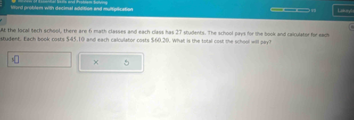 Heview of Essential Skills and Problem Solving 
Word problem with decimal addition and multiplication 
Lakeyl 
At the local tech school, there are 6 math classes and each class has 27 students. The school pays for the book and calculator for each 
student. Each book costs $45.10 and each calculator costs $60.20. What is the total cost the school will pay? 
S 
× 5