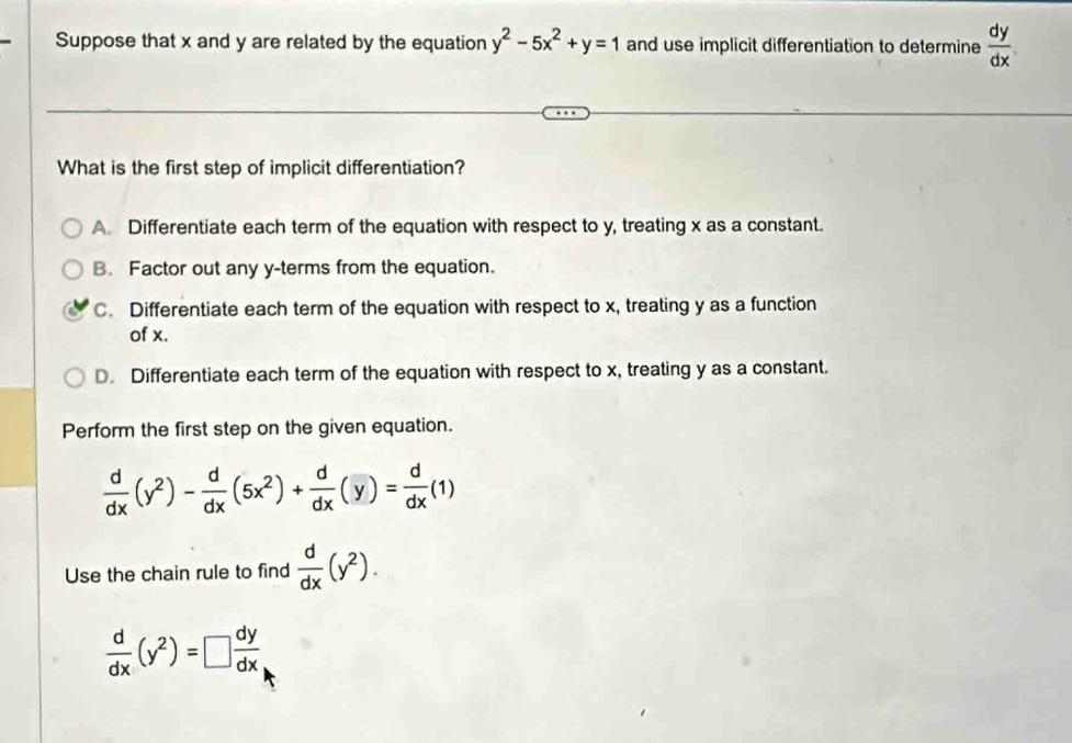 Suppose that x and y are related by the equation y^2-5x^2+y=1 and use implicit differentiation to determine  dy/dx 
What is the first step of implicit differentiation?
A. Differentiate each term of the equation with respect to y, treating x as a constant.
B. Factor out any y -terms from the equation.
C. Differentiate each term of the equation with respect to x, treating y as a function
of x.
D. Differentiate each term of the equation with respect to x, treating y as a constant.
Perform the first step on the given equation.
 d/dx (y^2)- d/dx (5x^2)+ d/dx (y)= d/dx (1)
Use the chain rule to find  d/dx (y^2).
 d/dx (y^2)=□  dy/dx 