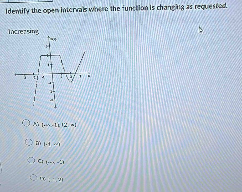 Identify the open intervals where the function is changing as requested.
Increasing
A) (-∈fty ,-1),(2,∈fty )
B) (-1,∈fty )
C) (-∈fty ,-1)
D) (-1,2)