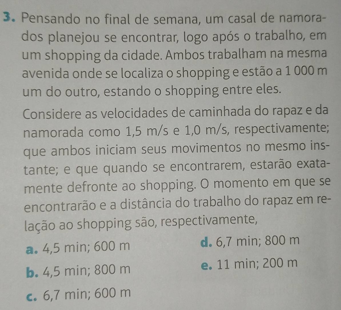 Pensando no final de semana, um casal de namora-
dos planejou se encontrar, logo após o trabalho, em
um shopping da cidade. Ambos trabalham na mesma
avenida onde se localiza o shopping e estão a 1 000 m
um do outro, estando o shopping entre eles.
Considere as velocidades de caminhada do rapaz e da
namorada como 1,5 m/s e 1,0 m/s, respectivamente;
que ambos iniciam seus movimentos no mesmo ins-
tante; e que quando se encontrarem, estarão exata-
mente defronte ao shopping. O momento em que se
encontrarão e a distância do trabalho do rapaz em re-
lação ao shopping são, respectivamente,
a. 4,5 min; 600 m
d. 6,7 min; 800 m
b. 4,5 min; 800 m
e. 11 min; 200 m
c. 6,7 min; 600 m