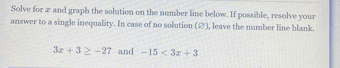 Solve for x and graph the solution on the number line below. If possible, resolve your 
answer to a single inequality. In case of no solution (Ø), leave the number line blank.
3x+3≥ -27 and -15<3x+3