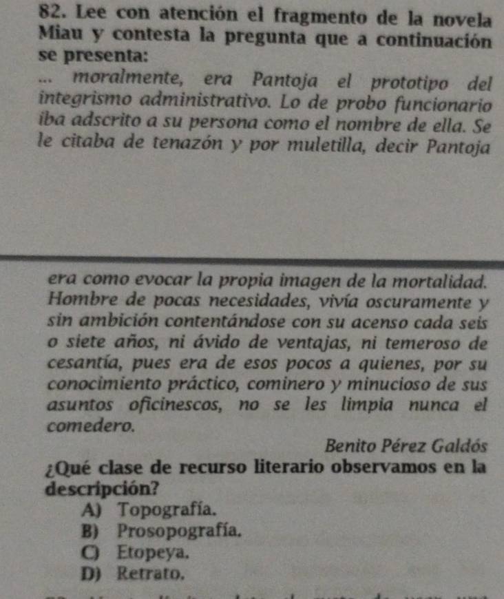 Lee con atención el fragmento de la novela
Miau y contesta la pregunta que a continuación
se presenta:
... moralmente, era Pantoja el prototipo del
integrismo administrativo. Lo de probo funcionario
iba adscrito a su persona como el nombre de ella. Se
le citaba de tenazón y por muletilla, decir Pantoja
era como evocar la propia imagen de la mortalidad.
Hombre de pocas necesidades, vivía oscuramente y
sin ambición contentándose con su acenso cada seis
o siete años, ni ávido de ventajas, ni temeroso de
cesantía, pues era de esos pocos a quienes, por su
conocimiento práctico, cominero y minucioso de sus
asuntos oficinescos, no se les limpia nunca el
comedero.
Benito Pérez Galdós
¿Qué clase de recurso literario observamos en la
descripción?
A) Topografía.
B) Prosopografía.
C) Etopeya.
D) Retrato.