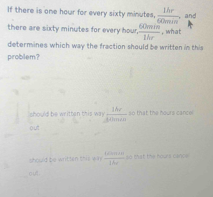 If there is one hour for every sixty minutes,  1hr/60min  ,and
there are sixty minutes for every hour,  60min/1hr  , what
determines which way the fraction should be written in this
problem?
should be written this way  1hr/60min  so that the hours cancel
out
should be written this way  60min/1hr  so that the hours cance
out.