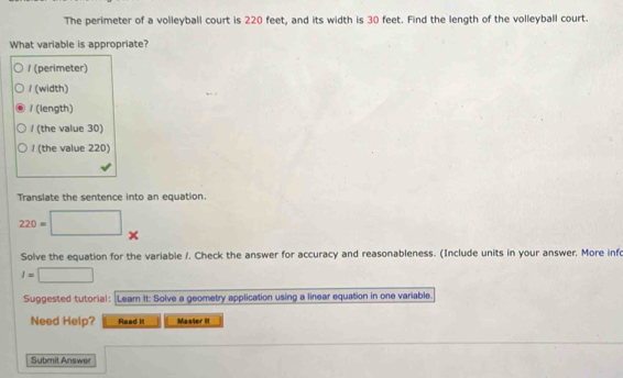 The perimeter of a volleyball court is 220 feet, and its width is 30 feet. Find the length of the volleyball court.
What variable is appropriate?
/ (perimeter)
/ (width)
/ (length)
/ (the value 30)
/ (the value 220)
Translate the sentence into an equation.
220=□ ×
Solve the equation for the variable /. Check the answer for accuracy and reasonableness. (Include units in your answer. More inf
I=□
Suggested tutorial: Leam It: Solve a geometry application using a linear equation in one variable.
Need Help? Read it Masser it
Submit Answer