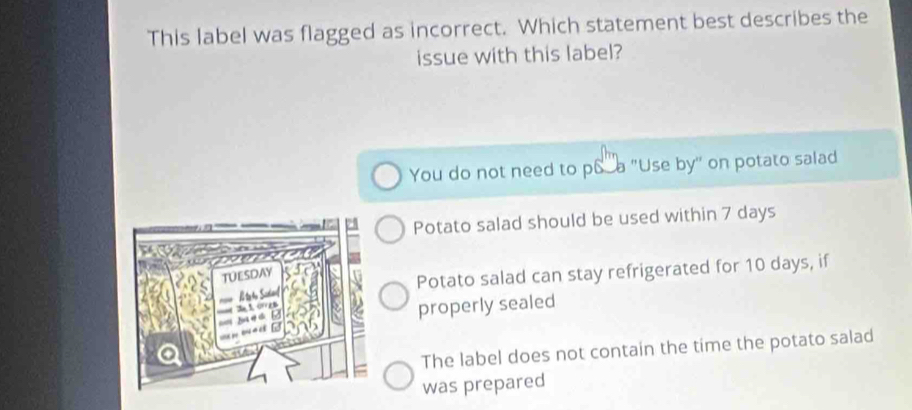 This label was flagged as incorrect. Which statement best describes the
issue with this label?
You do not need to pS a "Use by" on potato salad
Potato salad should be used within 7 days
Potato salad can stay refrigerated for 10 days, if
properly sealed
The label does not contain the time the potato salad
was prepared