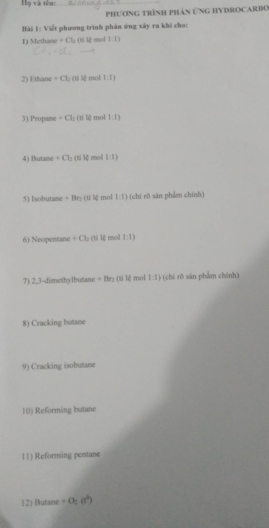 Họ và tên:_ 
PHƯơNG TRÌNH PHÂN ỨNG HYDROCARBO 
Bài 1: Viết phương trình phản ứng xây ra khi cho: 
1) Methane +Cl_2(tile mol 1:1)
2) Ethane +Cl_2(tile) mol 1:1)
3) Propane +Cl_2 (tile mol 1:1)
4) Butane +Cl_2(tile mol 1:1)
5) Isobutane +Br_2(t i lệ mol 1:1) (chỉ rõ sản phẩm chính) 
6) Neopentane +Cl_2 (tỉ lệ mol 1:1)
7) 2, 3 -dimethylbutane +B 2 (tỉ lệ mol 1:1) (chỉ rõ sản phẩm chính) 
8) Cracking butane 
9) Cracking isobutane 
10) Reforming butane 
11) Reforming pentane 
12) Butane +O_2(t^0)