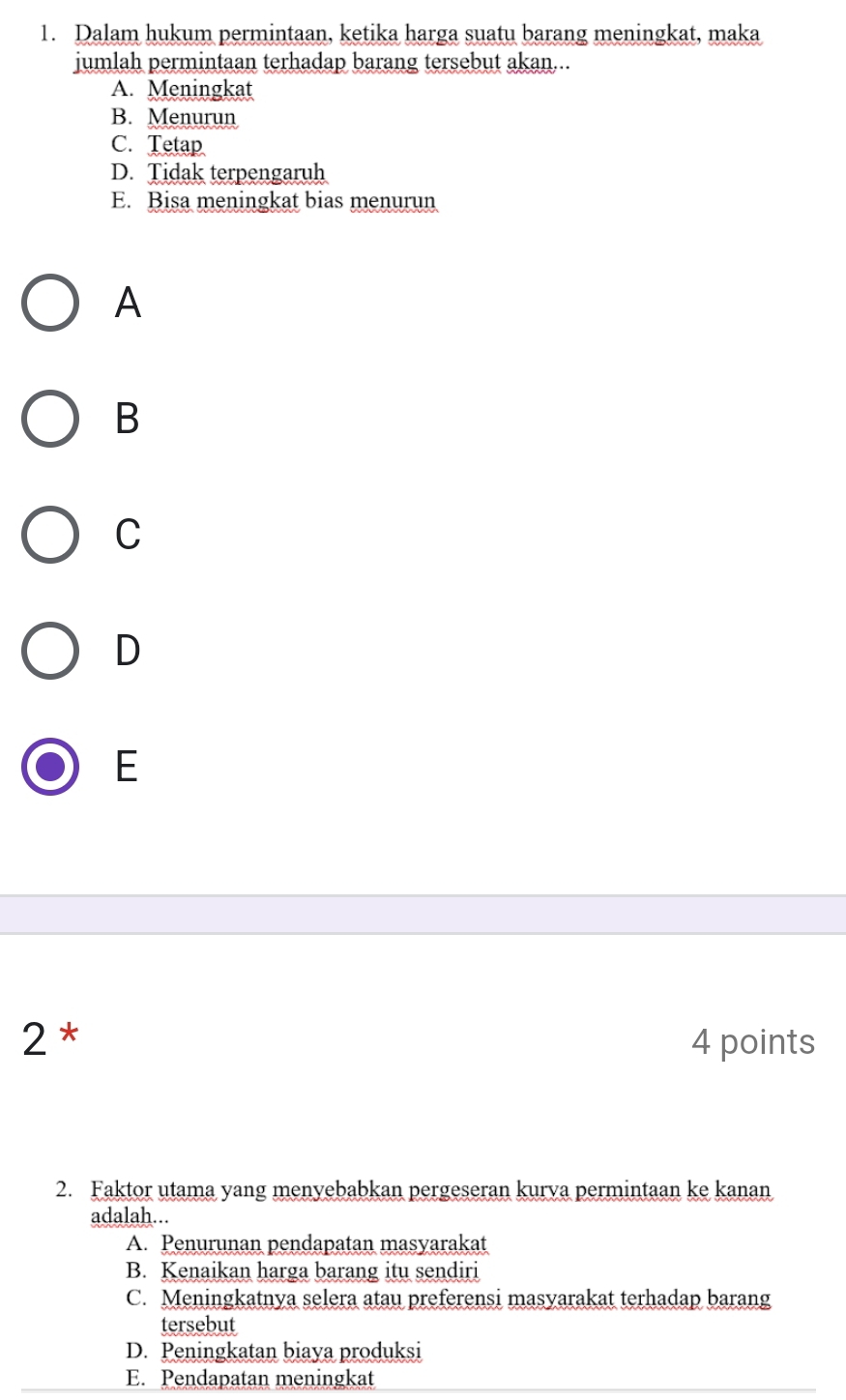 Dalam hukum permintaan, ketika harga suatu barang meningkat, maka
jumlah permintaan terhadap barang tersebut akan...
A. Meningkat
B. Menurun
C. Tetap
D. Tidak terpengaruh
E. Bisa meningkat bias menurun
A
B
C
D
E
2* 4 points
2. Faktor utama yang menyebabkan pergeseran kurva permintaan ke kanan
adalah...
A. Penurunan pendapatan masyarakat
B. Kenaikan harga barang itu sendiri
C. Meningkatnya selera atau preferensi masyarakat terhadap barang
tersebut
D. Peningkatan biaya produksi
E. Pendapatan meningkat