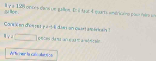 ll y a 128 onces dans un gallon. Et il faut 4 quarts américains pour faire un 
gallon. 
Combien d'onces y a-t-il dans un quart américain ? 
l y a □ onces dans un quart américain. 
Afficher la calculatrice