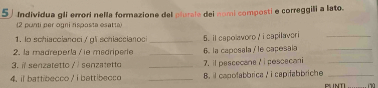 Individua gli errori nella formazione del plurale dei nomi composti e correggili a lato. 
(2 punti per ogni risposta esatta) 
1. lo schiaccianoci / gli schiaccianoci _5. il capolavoro / i capilavori_ 
2. la madreperla / le madriperle _6. la caposala / le capesala_ 
3. il senzatetto / i senzatetto _7. il pescecane / i pescecani_ 
4. il battibecco / i battibecco _8. il capofabbrica / i capifabbriche_ 
PLNTI /10