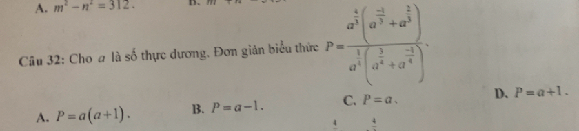 A. m^2-n^2=312. D
Câu 32: Cho a là số thực dương. Đơn giản biểu thức P=frac a^(frac 4)3(a^(frac -1)3+a^(frac 2)3)a^(frac 1)3(a^(frac 1)4+a^(frac -1)4).
A. P=a(a+1). B. P=a-1. C. P=a. D. P=a+1. 
A frac 4