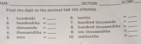 AME: SECTION:_ SCORE:_ 
_ 
Find the digit in the decimal 346 103. 4783625. 
1. hundreds = _6. tenths 
_= 
2. hundredths = _7. hundred thousands = _ 
3. thousands = _8. hundred thousandths = _ 
4. thousandths = _9. ten thousandths = _ 
5. tens _10. millionths = _