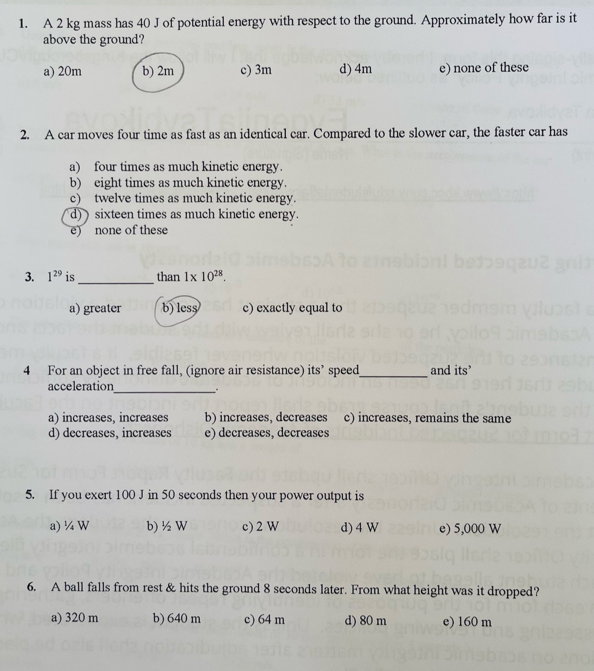 A 2 kg mass has 40 J of potential energy with respect to the ground. Approximately how far is it
above the ground?
a) 20m b) 2m c) 3m d) 4m e) none of these
2. A car moves four time as fast as an identical car. Compared to the slower car, the faster car has
a) four times as much kinetic energy.
b) eight times as much kinetic energy.
c) twelve times as much kinetic energy.
d) sixteen times as much kinetic energy.
e) none of these
3. 1^(29) is_ than 1* 10^(28).
a) greater b) less c) exactly equal to
4 For an object in free fall, (ignore air resistance) its’ speed_ and its’
acceleration
_:
a) increases, increases b) increases, decreases c) increases, remains the same
d)decreases, increases e) decreases, decreases
5. If you exert 100 J in 50 seconds then your power output is
a) ¼ W b) ½ W c) 2 W d) 4 W e) 5,000 W
6. A ball falls from rest & hits the ground 8 seconds later. From what height was it dropped?
a) 320 m b) 640 m c) 64 m d) 80 m e) 160 m