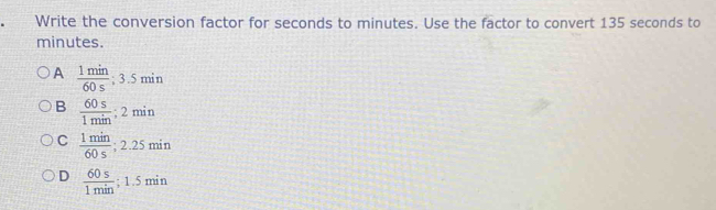 Write the conversion factor for seconds to minutes. Use the factor to convert 135 seconds to
minutes.
A  1min/60s  : 3.5min
B  60s/1min ; 2min
C  1min/60s ; 2.25min
D  60s/1min ; 1.5min