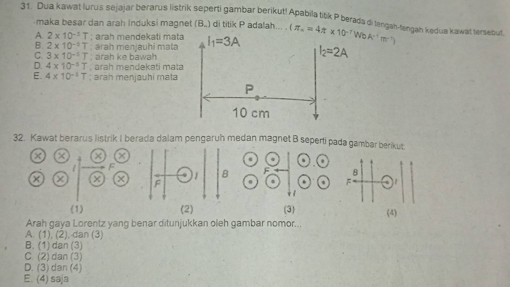 Dua kawat lurus sejajar berarus listrik seperti gambar berikut! Apabila titik P berada di tengah-tengah kedua kawat tersebut
maka besar dan arah Induksi magnet (B_n) di titik P adalah... .
A. 2* 10^(-5)T; arah mendekati mata
B. 2* 10^(-5)T; arah menjauhi mata
C. 3* 10^(-5)T arah ke bawah
D. 4* 10^(-5)T; arah mendekati mata
E. 4* 10^(-5)T; arah menjauhi mata
32. Kawat berarus listrik I berada dalam pengaruh medan magnet B seperti pada gambar berikut:
a X a × ×
 
F
a a
B
×
. .
F
G   
1
(1) (2) (3)
(4)
Arah gaya Lorentz yang benar ditunjukkan oleh gambar nomor...
A. (1), (2), dan (3)
B. (1) dan (3)
C. (2) dan (3)
D. (3) dan (4)
E. (4) saja