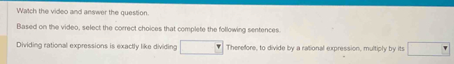 Watch the video and answer the question. 
Based on the video, select the correct choices that complete the following sentences. 
Dividing rational expressions is exactly like dividing □ Therefore, to divide by a rational expression, multiply by its □