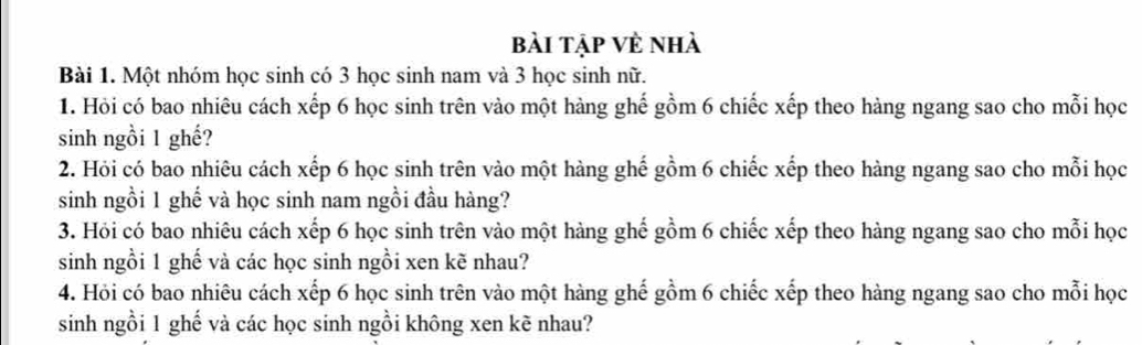 bài tập về nhà 
Bài 1. Một nhóm học sinh có 3 học sinh nam và 3 học sinh nữ. 
1. Hỏi có bao nhiêu cách xếp 6 học sinh trên vào một hàng ghế gồm 6 chiếc xếp theo hàng ngang sao cho mỗi học 
sinh ngồi 1 ghế? 
2. Hỏi có bao nhiêu cách xếp 6 học sinh trên vào một hàng ghế gồm 6 chiếc xếp theo hàng ngang sao cho mỗi học 
sinh ngồi 1 ghế và học sinh nam ngồi đầu hàng? 
3. Hỏi có bao nhiêu cách xếp 6 học sinh trên vào một hàng ghế gồm 6 chiếc xếp theo hàng ngang sao cho mỗi học 
sinh ngồi 1 ghế và các học sinh ngồi xen kẽ nhau? 
4. Hỏi có bao nhiêu cách xếp 6 học sinh trên vào một hàng ghế gồm 6 chiếc xếp theo hàng ngang sao cho mỗi học 
sinh ngồi 1 ghế và các học sinh ngồi không xen kẽ nhau?