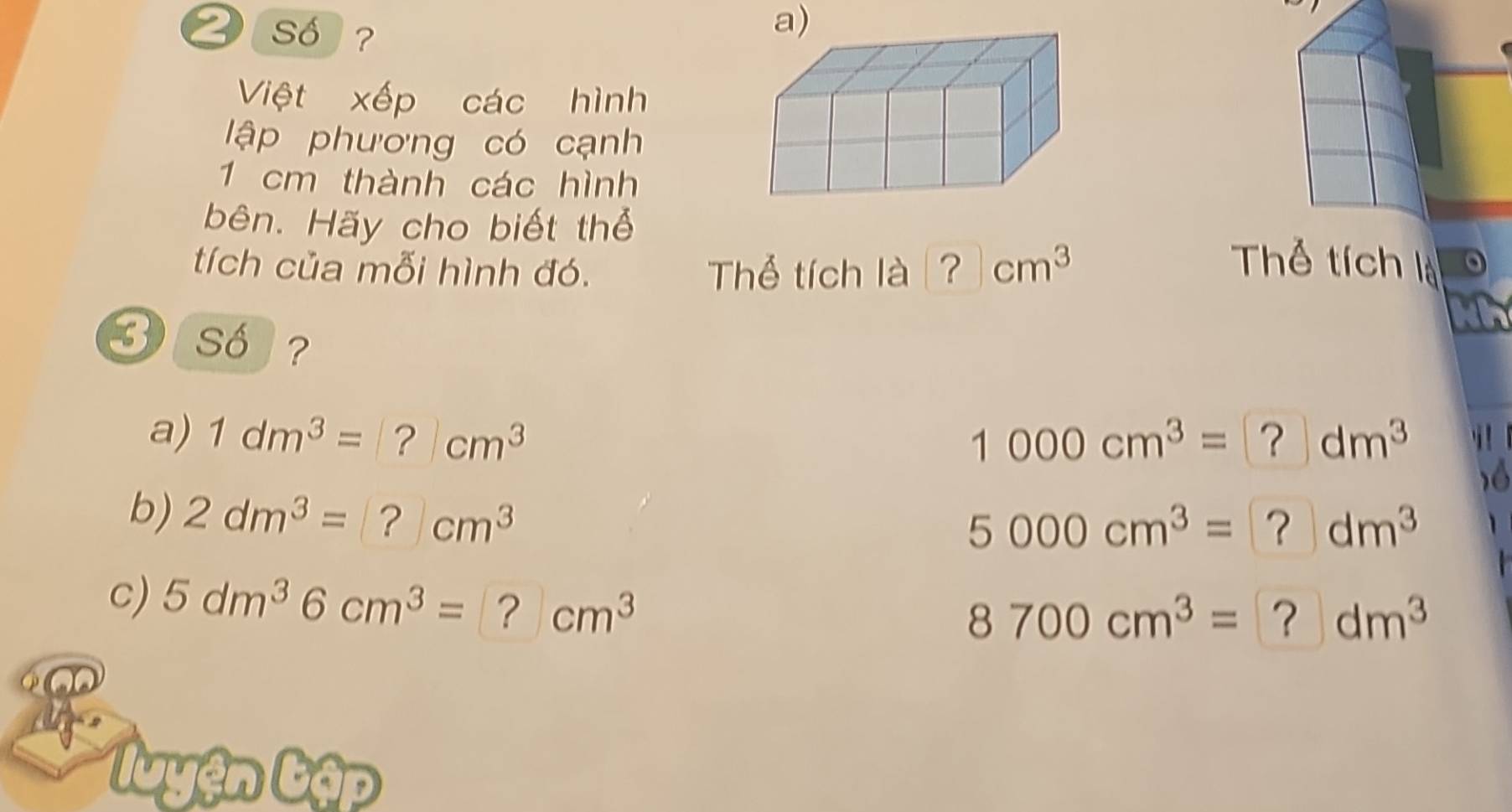 Số ? 
Việt xếp các hình 
lập phương có cạnh
1 cm thành các hình 
bên. Hãy cho biết thể 
tích của mỗi hình đó. Thể tích là ？ cm^3 Thể tích là 

3 so ? 
a) 1dm^3=|?|cm^?cm^3 1000cm^3= | ? dm^3 i 
6 
b) 2dm^3=?cm^3
5000cm^3= | ? dm^3
C) 5dm^36cm^3=?cm^3
8700cm^3= ？ dm^3
luyện Lập