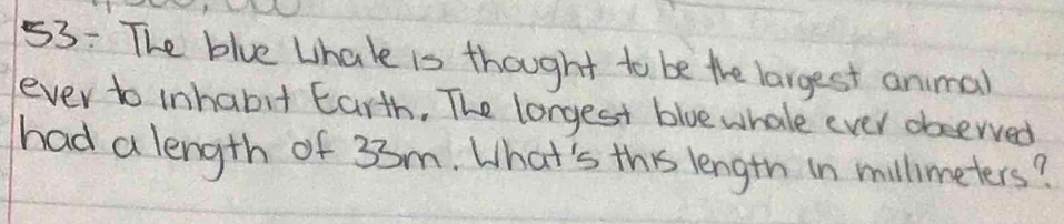 53: The blue Lhale is thought to be the largest animal 
ever to inhabit Earth. The lorgest blue whale ever observed 
had a length of 33m. What's this length in millimeters?