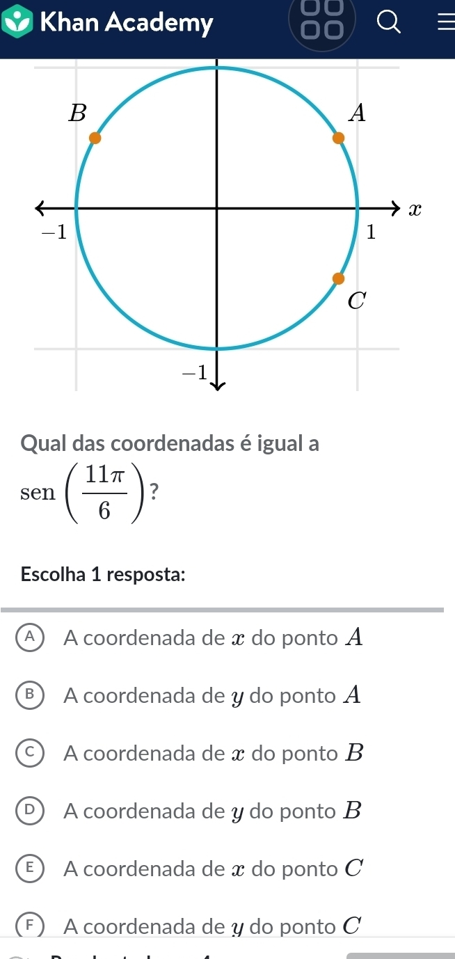 Khan Academy
Qual das coordenadas é igual a
sen ( 11π /6 ) 7
Escolha 1 resposta:
A A coordenada de x do ponto A
B) A coordenada de y do ponto A
A coordenada de x do ponto B
D) A coordenada de y do ponto B
E ) A coordenada de x do ponto C
F) A coordenada de y do ponto C