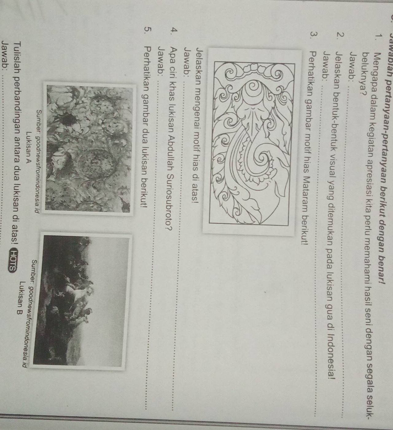 awablah pertanyaan-pertanyaan berikut dengan benar! 
1. Mengapa dalam kegiatan apresiasi kita perlu memahami hasil seni dengan segala seluk- 
beluknya? 
_ 
Jawab: 
2. Jelaskan bentuk-bentuk visual yang ditemukan pada lukisan gua di Indonesia! 
Jawab:_ 
3. Perhatikan gambar motif hias Mataram berikut! 
Jelaskan mengenai motif hias di atas! 
Jawab:_ 
4. Apa ciri khas lukisan Abdullah Suriosubroto? 
Jawab:_ 
5. Perhatikan gambar dua lukisan berikut! 
Sumber: goodnewsfromindonesia.id 
odnewsfromindonesia.id 
Lukisan A 
Lukisan B 
Tulislah perbandingan antara dua lukisan di atas! HOTS 
Jawab:_