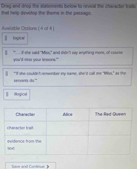 Drag and drop the statements below to reveal the character traits
that help develop the theme in the passage.
Avai|able Options ( 4 of 4 )
logical
# “'. . . if she said “Miss,” and didn’t say anything more, of course
you'd miss your lessons.'"
| “‘If she couldn’t remember my name, she’d call me “Miss,” as the
servants do.'”
illogical
Save and Continue