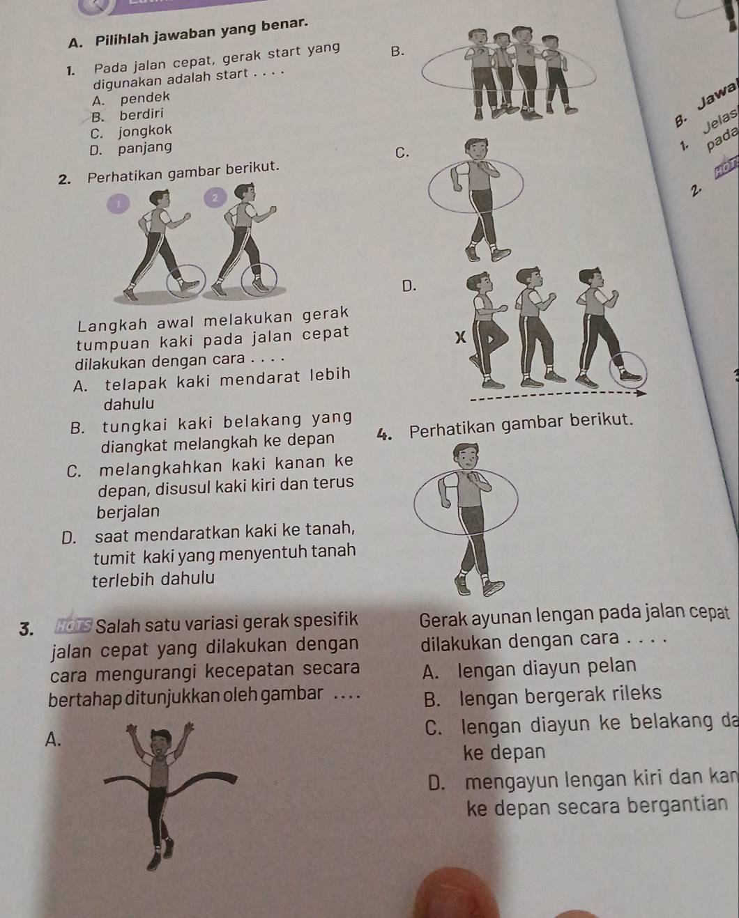 Pilihlah jawaban yang benar.
1. Pada jalan cepat, gerak start yang B.
digunakan adalah start . . . .
A. pendek
B. berdiri
3. Jawa
C. jongkok
D. panjang
C.
1. Jelas
pada
2. Perhatikan gambar berikut.
HOT
2.
D.
Langkah awal melakukan gerak
tumpuan kaki pada jalan cepat
dilakukan dengan cara . . . .
A. telapak kaki mendarat lebih
dahulu
B. tungkai kaki belakang yang
diangkat melangkah ke depan 4. Perhatikan gambar berikut.
C. melangkahkan kaki kanan ke
depan, disusul kaki kiri dan terus
berjalan
D. saat mendaratkan kaki ke tanah,
tumit kaki yang menyentuh tanah
terlebih dahulu
3. HOTS Salah satu variasi gerak spesifik Gerak ayunan lengan pada jalan cepat
jalan cepat yang dilakukan dengan dilakukan dengan cara . . . .
cara mengurangi kecepatan secara A. lengan diayun pelan
bertahap ditunjukkan oleh gambar . . . . B. lengan bergerak rileks
A.C. lengan diayun ke belakang da
ke depan
D. mengayun lengan kiri dan kan
ke depan secara bergantian