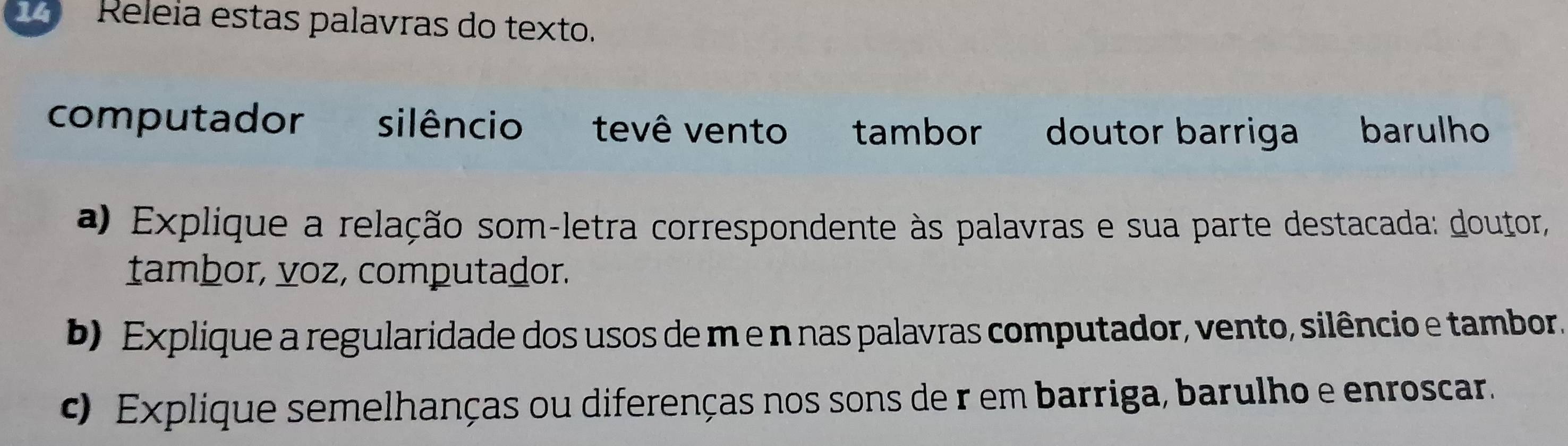 Releia estas palavras do texto. 
computador silêncio tevê vento tambor doutor barriga barulho 
a) Explique a relação som-letra correspondente às palavras e sua parte destacada: doutor, 
tambor, voz, computador. 
b) Explique a regularidade dos usos de m e n nas palavras computador, vento, silêncio e tambor 
c) Explique semelhanças ou diferenças nos sons de r em barriga, barulho e enroscar.