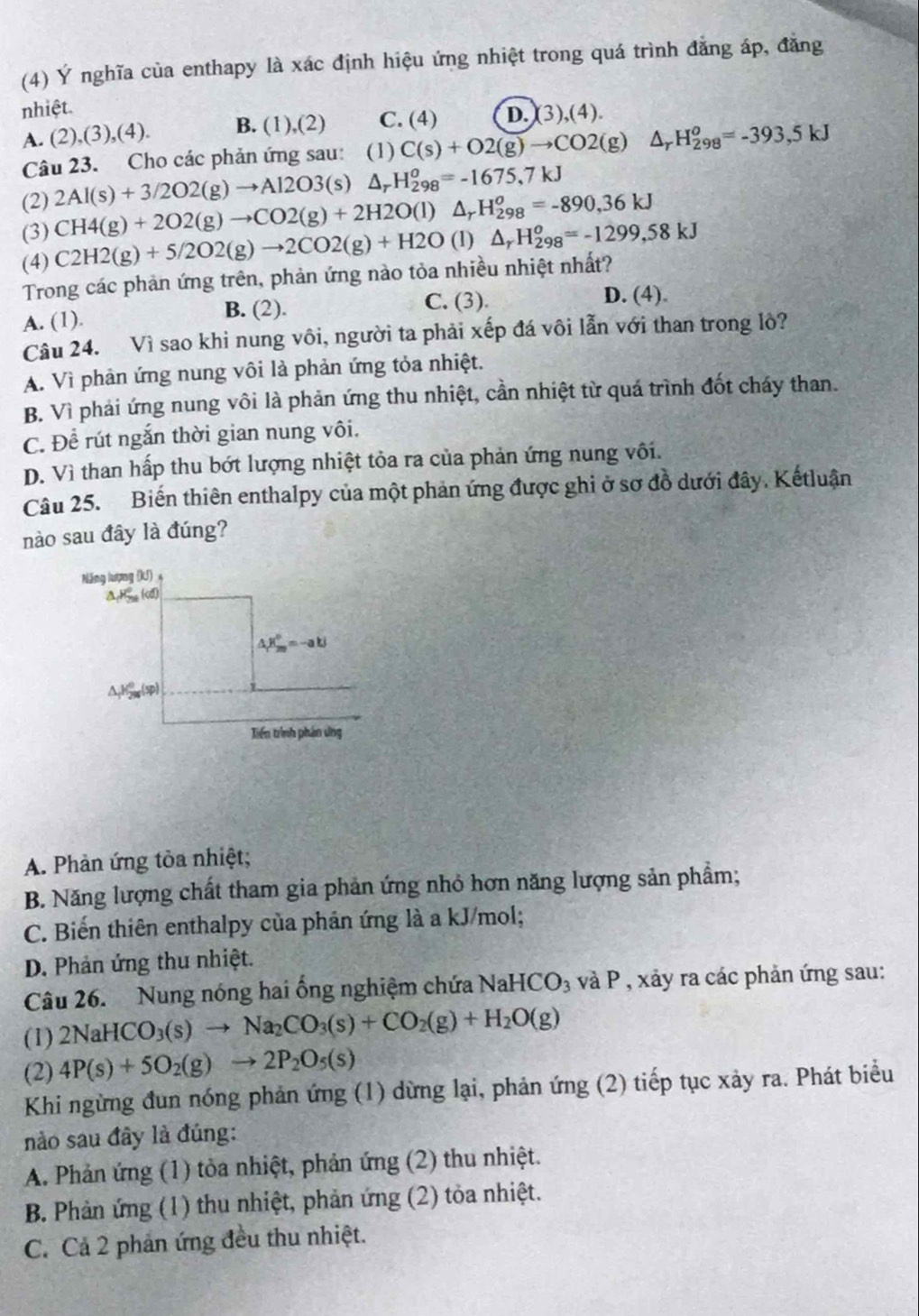 (4) Ý nghĩa của enthapy là xác định hiệu ứng nhiệt trong quá trình đẳng áp, đăng
nhiệt.
A. (2),(3),(4). B. (1),(2) C. (4) D. (3),(4).
Câu 23. Cho các phản ứng sau: (1) C(s)+O2(g)to CO2(g) △ _rH_(298)^o=-393,5kJ
(2) 2Al(s)+3/2O2(g)to Al2O3(s)△ _rH_(298)^o=-1675,7kJ
(3) CH4(g)+2O2(g)to CO2(g)+2H2O(l)△ _rH_(298)^o=-890,36kJ
(4) C2H2(g)+5/2O2(g)to 2CO2(g)+H2O (1) △ _rH_(298)^o=-1299,58kJ
Trong các phản ứng trên, phản ứng nào tỏa nhiều nhiệt nhất?
A. (1). C. (3). D. (4).
B. (2).
Câu 24. Vì sao khi nung vôi, người ta phải xếp đá vôi lẫn với than trong lò?
A. Vì phản ứng nung vôi là phản ứng tỏa nhiệt.
B. Vì phải ứng nung vôi là phản ứng thu nhiệt, cần nhiệt từ quá trình đốt cháy than.
C. Để rút ngắn thời gian nung vôi.
D. Vì than hấp thu bớt lượng nhiệt tỏa ra của phản ứng nung vôi.
Câu 25. Biến thiên enthalpy của một phản ứng được ghi ở sơ đồ dưới đây. Kếtluận
nào sau đây là đúng?
Năng lượng (KJ) 4
△ E_m=-akJ
(sp)
Tiến trình phân ứng
A. Phản ứng tòa nhiệt;
B. Năng lượng chất tham gia phản ứng nhỏ hơn năng lượng sản phẩm;
C. Biến thiên enthalpy của phản ứng là a kJ/mol;
D. Phản ứng thu nhiệt.
Câu 26. Nung nóng hai ống nghiệm chứa NaHCO_3 và P , xảy ra các phản ứng sau:
(1) 2NaHCO_3(s)to Na_2CO_3(s)+CO_2(g)+H_2O(g)
(2) 4P(s)+5O_2(g)to 2P_2O_5(s)
Khi ngừng đun nóng phản ứng (1) dừng lại, phản ứng (2) tiếp tục xảy ra. Phát biểu
nào sau đây là đúng:
A. Phản ứng (1) tỏa nhiệt, phản ứng (2) thu nhiệt.
B. Phản ứng (1) thu nhiệt, phản ứng (2) tỏa nhiệt.
C. Cả 2 phản ứng đều thu nhiệt.