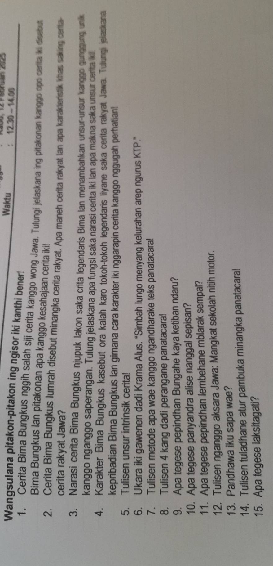 Waktu
12.30-14.00
Wangsulana pitakon-pitakon ing ngisor iki kanthi bener!
1. Cerita Bima Bungkus nggih salah siji cerita kanggo wong Jawa. Tulungi jelaskana ing pitakonan kanggo opo canta iki disebut
Bima Bungkus Ian pitakonan apa kanggo kesahajaan cerita iki!
2. Cerita Bima Bungkus lumrah disebut minangka cerita rakyat. Apa maneh cerita rakyat Ian apa karakterstik khas saking certa-
cerita rakyat Jawa?
3. Narasi cerita Bima Bungkus njupuk lakon saka crita legendaris Bima Ian menambahkan unsur-unsur kanggo gunggung unik
kanggo nganggo saperangan. Tulung jelaskana apa fungsi saka narasi cerita iki lan apa makna saka unsur centa ki
4. Karakter Bima Bungkus kasebut ora kalah karo tokoh-tokoh legendaris liyane saka cerita rakyat Jawa. Tulungi elaskana
kepribadian Bima Bungkus Ian gimana cara karakter iki nggarapin cerita kanggo nggugah perhatian!
5. Tulisen unsur intrinsik cerita!
6. Ukara iki gawenen dadi Krama Alus. “Simbah lungo menyang kelurahan arep ngurus KTP.”
7. Tulisen metode apa wae kanggo ngandharake teks panatacara!
8. Tulisen 4 kang dadi perangane panatacara!
9. Apa tegese pepindhan Bungahe kaya ketiban ndaru?
10. Apa tegese panyandra alise nanggal sepisan?
11. Apa tegese pepindhan lembehane mblarak sempal?
12. Tulisen nganggo aksara Jawa: Mangkat sekolah nitih motor.
13. Pandhawa iku sapa wae?
14. Tulisen tuladhane atur pambuka minangka panatacara!
15. Apa tegese laksitagati?